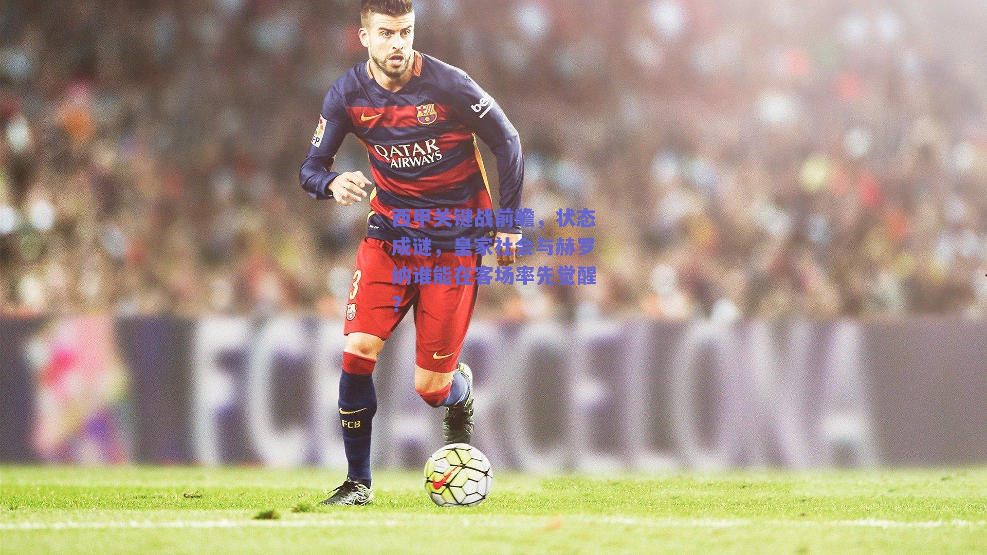 西甲关键战前瞻，状态成谜，皇家社会与赫罗纳谁能在客场率先觉醒？